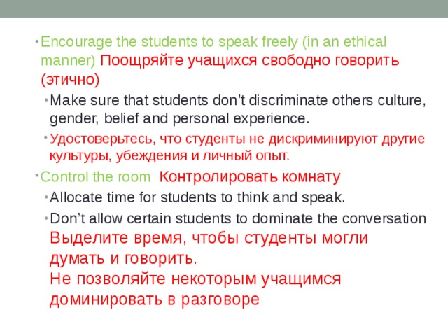Encourage the students to speak freely (in an ethical manner) Поощряйте учащихся свободно говорить (этично) Make sure that students don’t discriminate others culture, gender, belief and personal experience. Удостоверьтесь, что студенты не дискриминируют другие культуры, убеждения и личный опыт. Make sure that students don’t discriminate others culture, gender, belief and personal experience. Удостоверьтесь, что студенты не дискриминируют другие культуры, убеждения и личный опыт. Control the room Контролировать комнату Allocate time for students to think and speak. Don’t allow certain students to dominate the conversation  Выделите время, чтобы студенты могли думать и говорить.  Не позволяйте некоторым учащимся доминировать в разговоре Allocate time for students to think and speak. Don’t allow certain students to dominate the conversation  Выделите время, чтобы студенты могли думать и говорить.  Не позволяйте некоторым учащимся доминировать в разговоре 
