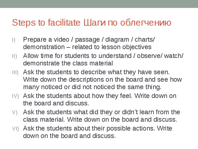 Steps to facilitate Шаги по облегчению Prepare a video / passage / diagram / charts/ demonstration – related to lesson objectives Allow time for students to understand / observe/ watch/ demonstrate the class material Ask the students to describe what they have seen. Write down the descriptions on the board and see how many noticed or did not noticed the same thing. Ask the students about how they feel. Write down on the board and discuss. Ask the students what did they or didn’t learn from the class material. Write down on the board and discuss. Ask the students about their possible actions. Write down on the board and discuss. 