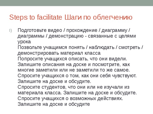 Steps to facilitate Шаги по облегчению Подготовьте видео / прохождение / диаграмму / диаграммы / демонстрацию - связанные с целями урока  Позвольте учащимся понять / наблюдать / смотреть / демонстрировать материал класса  Попросите учащихся описать, что они видели. Запишите описания на доске и посмотрите, как многие заметили или не заметили то же самое.  Спросите учащихся о том, как они себя чувствуют. Запишите на доске и обсудите.  Спросите студентов, что они или не изучали из материала класса. Запишите на доске и обсудите.  Спросите учащихся о возможных действиях. Запишите на доске и обсудите 