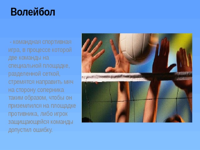 Волейбол   - командная спортивная игра, в процессе которой две команды на специальной площадке, разделенной сеткой, стремятся направить мяч на сторону соперника таким образом, чтобы он приземлился на площадке противника, либо игрок защищающейся команды допустил ошибку. 