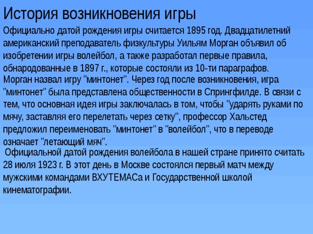 История возникновения игры Официально датой рождения игры считается 1895 год. Двадцатилетний американский преподаватель физкультуры Уильям Морган объявил об изобретении игры волейбол, а также разработал первые правила, обнародованные в 1897 г., которые состояли из 10-ти параграфов. Морган назвал игру 