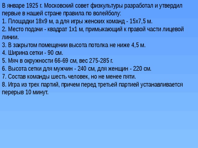 В январе 1925 г. Московский совет физкультуры разработал и утвердил первые в нашей стране правила по волейболу: 1. Площадки 18х9 м, а для игры женских команд - 15х7,5 м. 2. Место подачи - квадрат 1х1 м, примыкающий к правой части лицевой линии. 3. В закрытом помещении высота потолка не ниже 4,5 м. 4. Ширина сетки - 90 см. 5. Мяч в окружности 66-69 см, вес 275-285 г. 6. Высота сетки для мужчин - 240 см, для женщин - 220 см. 7. Состав команды шесть человек, но не менее пяти. 8. Игра из трех партий, причем перед третьей партией устанавливается перерыв 10 минут. 