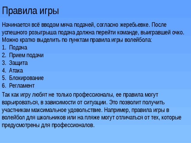 Правила игры Начинается всё вводом мяча подачей, согласно жеребьевке. После успешного розыгрыша подача должна перейти команде, выигравшей очко. Можно кратко выделить по пунктам правила игры волейбола: Подача Прием подачи Защита Атака Блокирование Регламент Так как игру любят не только профессионалы, ее правила могут варьироваться, в зависимости от ситуации. Это позволит получить участникам максимальное удовольствие. Например, правила игры в волейбол для школьников или на пляже могут отличаться от тех, которые предусмотрены для профессионалов.   