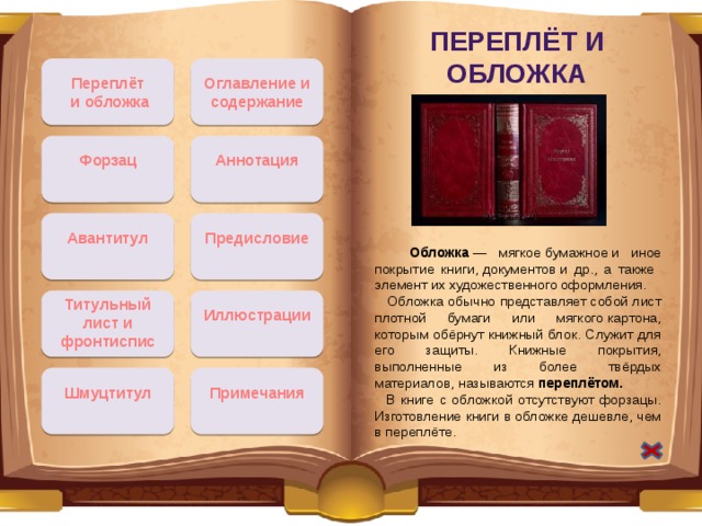 Переплёт и обложка Оглавление и содержание Переплёт  и обложка Аннотация Форзац Авантитул Предисловие  Обложка  — мягкое бумажное и иное покрытие книги, документов и др., а также элемент их художественного оформления.  Обложка обычно представляет собой лист плотной бумаги или мягкого картона, которым обёрнут книжный блок. Служит для его защиты. Книжные покрытия, выполненные из более твёрдых материалов, называются  переплётом.  В книге с обложкой отсутствуют форзацы. Изготовление книги в обложке дешевле, чем в переплёте. Титульный лист и фронтиспис Иллюстрации Примечания Шмуцтитул 