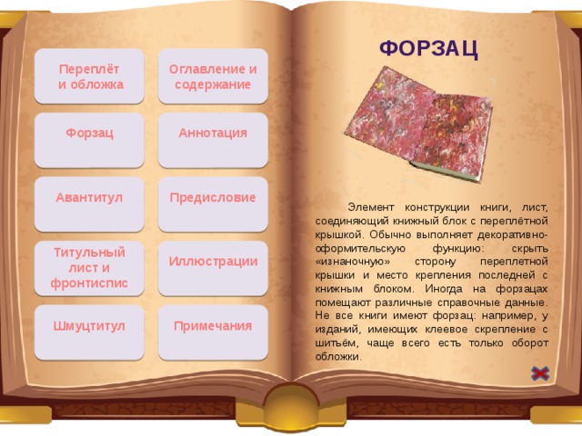 Форзац Переплёт Оглавление и содержание  и обложка Аннотация Форзац Авантитул Предисловие  Элемент конструкции книги, лист, соединяющий книжный блок с переплётной крышкой. Обычно выполняет декоративно-оформительскую функцию: скрыть «изнаночную» сторону переплетной крышки и место крепления последней с книжным блоком. Иногда на форзацах помещают различные справочные данные. Не все книги имеют форзац: например, у изданий, имеющих клеевое скрепление с шитьём, чаще всего есть только оборот обложки. Титульный лист и фронтиспис Иллюстрации Шмуцтитул Примечания 