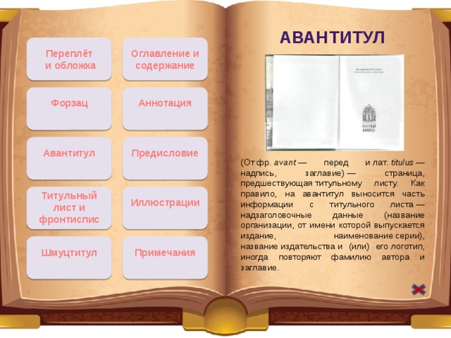 Авантитул Оглавление и содержание Переплёт  и обложка Форзац Аннотация Предисловие Авантитул (От фр.  avant  — перед и лат.  titulus  — надпись, заглавие) — страница, предшествующая титульному листу. Как правило, на авантитул выносится часть информации с титульного листа — надзаголовочные данные (название организации, от имени которой выпускается издание, наименование серии), название издательства и (или) его логотип, иногда повторяют фамилию автора и заглавие. Титульный лист и фронтиспис Иллюстрации Шмуцтитул Примечания 