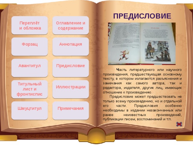 Предисловие Переплёт Оглавление и содержание  и обложка Форзац Аннотация Авантитул Предисловие  Ч асть литературного или научного произведения, предшествующая основному тексту, в котором излагаются разъяснения и замечания как самого автора, так и редактора, издателя, других лиц, имеющих отношение к произведению.  Предисловие может предшествовать не только всему произведению, но и отдельной его части. Предисловия особенно необходимы в издании незаконченных или ранее неизвестных произведений, публикации писем, воспоминаний и т.п. Титульный лист и фронтиспис Иллюстрации Примечания Шмуцтитул 