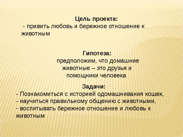Цель проекта:  - привить любовь и бережное отношение к животным Гипотеза:  предположим, что домашние животные – это друзья и помощники человека Задачи: - Познакомиться с историей одомашнивания кошек, - научиться правильному общению с животными,  воспитывать бережное отношение и любовь к животным   