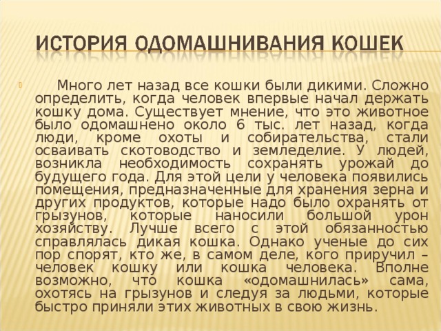  Много лет назад все кошки были дикими. Сложно определить, когда человек впервые начал держать кошку дома. Существует мнение, что это животное было одомашнено около 6 тыс. лет назад, когда люди, кроме охоты и собирательства, стали осваивать скотоводство и земледелие. У людей, возникла необходимость сохранять урожай до будущего года. Для этой цели у человека появились помещения, предназначенные для хранения зерна и других продуктов, которые надо было охранять от грызунов, которые наносили большой урон хозяйству. Лучше всего с этой обязанностью справлялась дикая кошка. Однако ученые до сих пор спорят, кто же, в самом деле, кого приручил – человек кошку или кошка человека. Вполне возможно, что кошка «одомашнилась» сама, охотясь на грызунов и следуя за людьми, которые быстро приняли этих животных в свою жизнь. 