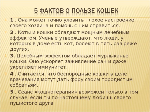 1  . Она может точно уловить плохое настроение своего хозяина и помочь с ним справиться.   2  . Коты и кошки обладают мощным лечебным эффектом. Ученые утверждают, что люди, у которых в доме есть кот, болеют в пять раз реже других.  3.  Целебным эффектом обладает мурлыканье кошки. Оно ускоряет заживление ран и даже укрепляет иммунитет.  4  . Считается, что беспородные кошки в деле врачевания могут дать фору своим породистым собратьям.  5  . Сеанс «кошкотерапии» возможен только в том случае, если ты по-настоящему любишь своего пушистого друга  