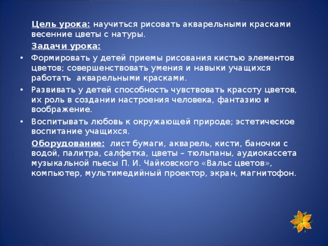  Цель урока: научиться рисовать акварельными красками весенние цветы с натуры.  Задачи урока: Формировать у детей приемы рисования кистью элементов цветов; совершенствовать умения и навыки учащихся работать акварельными красками. Развивать у детей способность чувствовать красоту цветов, их роль в создании настроения человека, фантазию и воображение. Воспитывать любовь к окружающей природе; эстетическое воспитание учащихся.  Оборудование: лист бумаги, акварель, кисти, баночки с водой, палитра, салфетка, цветы – тюльпаны, аудиокассета музыкальной пьесы  П. И. Чайковского «Вальс цветов», компьютер, мультимедийный проектор, экран , магнитофон. 
