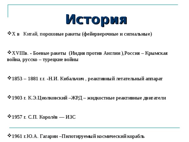 История X в Китай, п ороховые ракеты (фейерверочные и сигнальные) XVIII в. -  Боевые ракеты (Индия против Англии ),Россия – Крымская война, русско – турецкие войны 1853 – 1881 г.г. - Н.И. Кибальчич , реактивный летательный аппарат 1903 г. К.Э.Циолковский –ЖРД – жидкостные реактивные двигатели 1957 г.  С.П. Королёв –– ИЗС 1961 г.Ю.А. Гагарин –Пилотируемый космический корабль 
