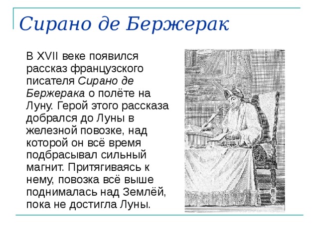 Сирано де Бержерак  В XVII веке появился рассказ французского писателя Сирано де Бержерака о полёте на Луну. Герой этого рассказа добрался до Луны в железной повозке, над которой он всё время подбрасывал сильный магнит. Притягиваясь к нему, повозка всё выше поднималась над Землёй, пока не достигла Луны. 