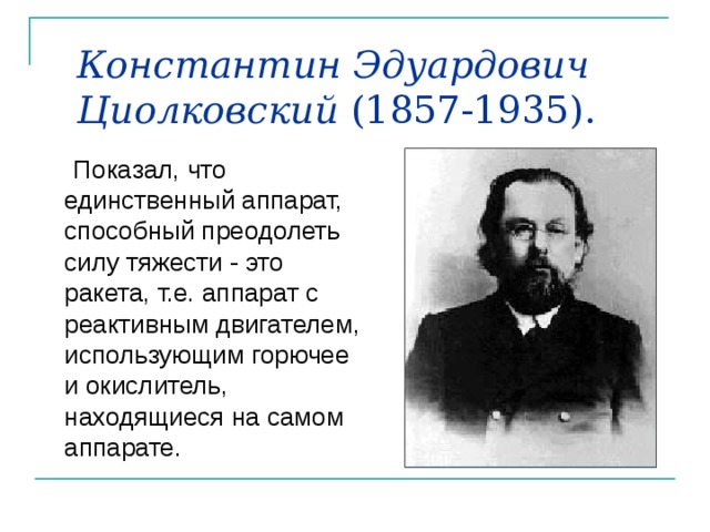 Константин Эдуардович Циолковский (1857-1935).  Показал, что единственный аппарат, способный преодолеть силу тяжести - это ракета, т.е. аппарат с реактивным двигателем, использующим горючее и окислитель, находящиеся на самом аппарате. 