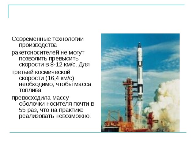 Современные технологии производства ракетоносителей не могут позволить превысить скорости в 8-12 км/с. Для третьей космической скорости (16,4 км/с) необходимо, чтобы масса топлива превосходила массу оболочки носителя почти в 55 раз, что на практике реализовать невозможно. 
