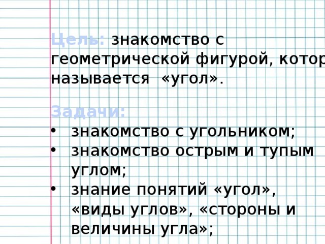 Цель: знакомство с геометрической фигурой, которая называется «угол».  Задачи: знакомство с угольником; знакомство острым и тупым углом; знание понятий «угол», «виды углов», «стороны и величины угла»; 