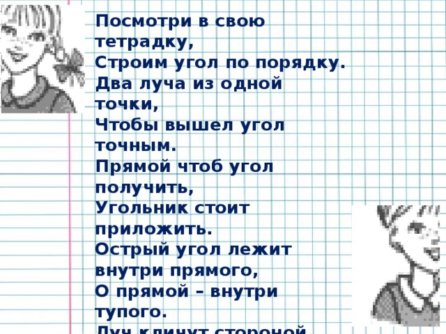 Посмотри в свою тетрадку, Строим угол по порядку. Два луча из одной точки, Чтобы вышел угол точным. Прямой чтоб угол получить, Угольник стоит приложить. Острый угол лежит внутри прямого, О прямой – внутри тупого. Луч кличут стороной угла, А точка – вершиной всегда была. Вы, девчонки и мальчишки, Изучайте углы по книжке.  