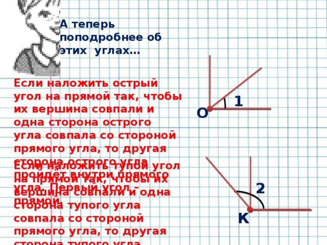 А теперь поподробнее об этих углах… Если наложить острый угол на прямой так, чтобы их вершина совпали и одна сторона острого угла совпала со стороной прямого угла, то другая сторона острого угла пройдёт внутри прямого угла. Первый угол – прямой. 1 О Если наложить тупой угол на прямой так, чтобы их вершина совпали и одна сторона тупого угла совпала со стороной прямого угла, то другая сторона тупого угла пройдёт за пределами прямого угла. Второй угол – тупой. 2 К 