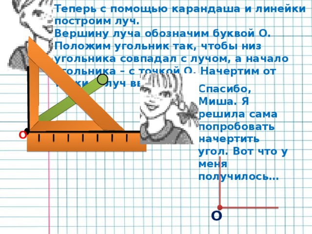 Теперь с помощью карандаша и линейки построим луч. Вершину луча обозначим буквой О. Положим угольник так, чтобы низ угольника совпадал с лучом, а начало угольника – с точкой О. Начертим от точки О луч вверх. Спасибо, Миша. Я решила сама попробовать начертить угол. Вот что у меня получилось… О О 9 