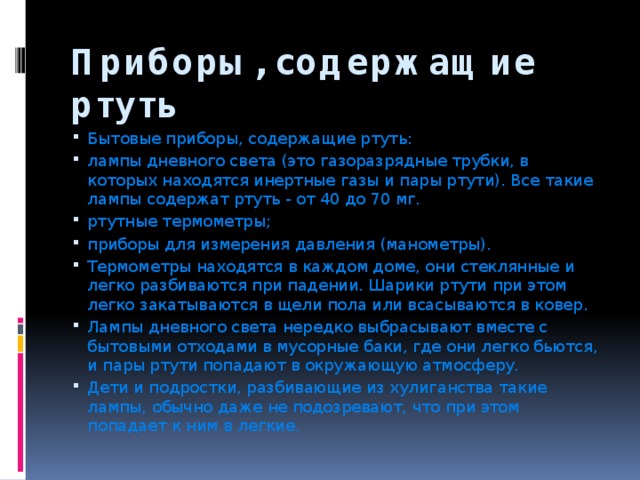 Приборы, содержащие ртуть Бытовые приборы, содержащие ртуть: лампы дневного света (это газоразрядные трубки, в которых находятся инертные газы и пары ртути). Все такие лампы содержат ртуть - от 40 до 70 мг. ртутные термометры; приборы для измерения давления (манометры). Термометры находятся в каждом доме, они стеклянные и легко разбиваются при падении. Шарики ртути при этом легко закатываются в щели пола или всасываются в ковер. Лампы дневного света нередко выбрасывают вместе с бытовыми отходами в мусорные баки, где они легко бьются, и пары ртути попадают в окружающую атмосферу. Дети и подростки, разбивающие из хулиганства такие лампы, обычно даже не подозревают, что при этом попадает к ним в легкие. 