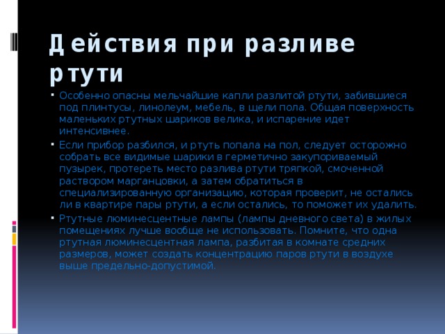 Действия при разливе ртути Особенно опасны мельчайшие капли разлитой ртути, забившиеся под плинтусы, линолеум, мебель, в щели пола. Общая поверхность маленьких ртутных шариков велика, и испарение идет интенсивнее. Если прибор разбился, и ртуть попала на пол, следует осторожно собрать все видимые шарики в герметично закупориваемый пузырек, протереть место разлива ртути тряпкой, смоченной раствором марганцовки, а затем обратиться в специализированную организацию, которая проверит, не остались ли в квартире пары ртути, а если остались, то поможет их удалить. Ртутные люминесцентные лампы (лампы дневного света) в жилых помещениях лучше вообще не использовать. Помните, что одна ртутная люминесцентная лампа, разбитая в комнате средних размеров, может создать концентрацию паров ртути в воздухе выше предельно-допустимой. 