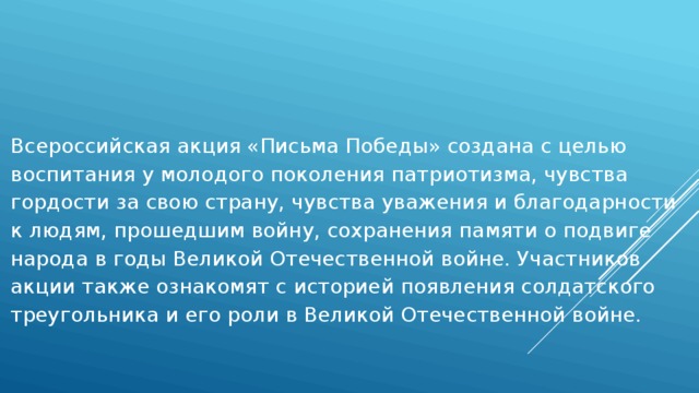 Всероссийская акция «Письма Победы» создана с целью воспитания у молодого поколения патриотизма, чувства гордости за свою страну, чувства уважения и благодарности к людям, прошедшим войну, сохранения памяти о подвиге народа в годы Великой Отечественной войне. Участников акции также ознакомят с историей появления солдатского треугольника и его роли в Великой Отечественной войне. 