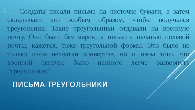 Солдаты писали письма на листочке бумаги, а затем складывали его особым образом, чтобы получался треугольник. Такие треугольники отдавали на военную почту. Они были без марок, а только с печатью полевой почты, кажется, тоже треугольной формы. Это было не только из-за нехватки конвертов, но и из-за того, что военной цензуре было намного легче развернуть 