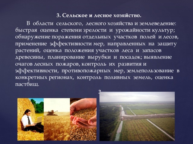 3. Сельское и лесное хозяйство.  В области сельского, лесного хозяйства и землеведение: быстрая оценка степени зрелости и урожайности культур; обнаружение поражения отдельных участков полей и лесов, применение эффективности мер, направленных на защиту растений, оценка положения участков леса и запасов древесины, планирование вырубки и посадок; выявление очагов лесных пожаров, контроль их развития и эффективности, противопожарных мер, землепользование в конкретных регионах, контроль поливных земель, оценка пастбищ.  3 