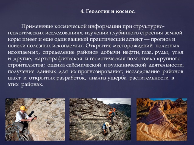  4. Геология и космос.   Применение космической информации при структурно-геологических исследованиях, изучении глубинного строения земной коры имеет и еще один важный практический аспект — прогноз и поиски полезных ископаемых. Открытие месторождений полезных ископаемых, определение районов добычи нефти, газа, руды, угля и другие; картографическая и геологическая подготовка крупного строительства; оценка сейсмической и вулканической деятельности, получение данных для их прогнозирования; исследование районов шахт и открытых разработок, анализ ущерба растительности в этих районах. 