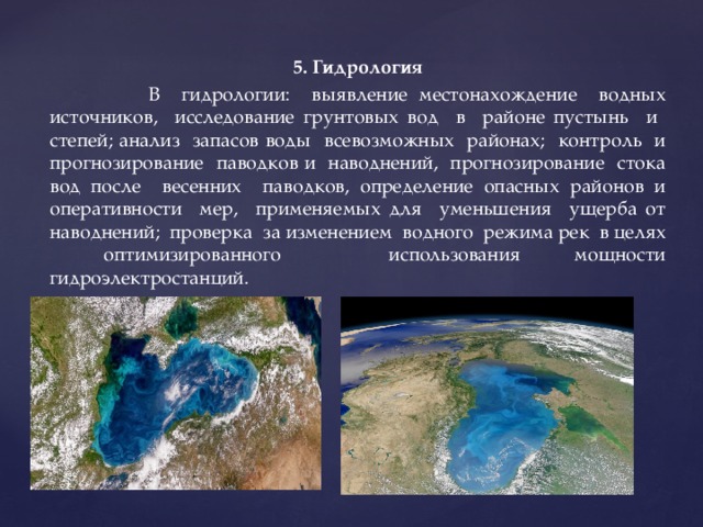 5. Гидрология  В гидрологии: выявление местонахождение водных источников, исследование грунтовых вод в районе пустынь и степей; анализ запасов воды всевозможных районах; контроль и прогнозирование паводков и наводнений, прогнозирование стока вод после весенних паводков, определение опасных районов и оперативности мер, применяемых для уменьшения ущерба от наводнений; проверка за изменением водного режима рек в целях оптимизированного использования мощности гидроэлектростанций. 