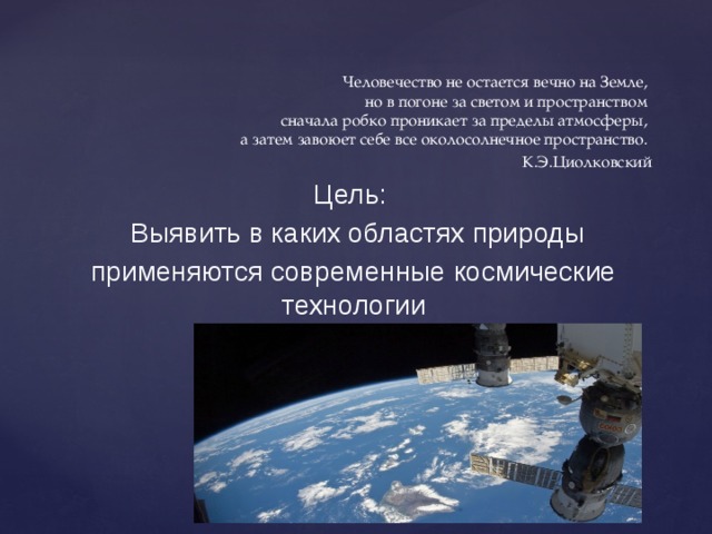 Человечество не остается вечно на Земле,  но в погоне за светом и пространством  сначала робко проникает за пределы атмосферы,  а затем завоюет себе все околосолнечное пространство. К.Э.Циолковский Цель:  Выявить в каких областях природы применяются современные космические технологии 