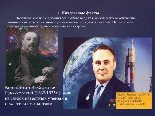 1. Интересные факты.  Космические исследования все глубже входят в жизнь всего человечества, начинают играть все большую роль в жизни народов всех стран. Наша страна считается родиной первых космических стартов. Константин Эдуардович Циолковский (1867-1935г.) один из самых известных ученых в области космонавтики. 