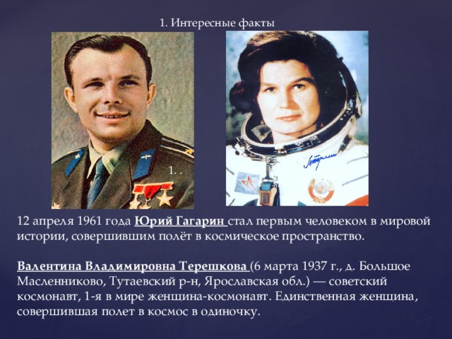 1. Интересные факты 1. .    12 апреля 1961 года Юрий Гагарин стал первым человеком в мировой истории, совершившим полёт в космическое пространство.   Валентина Владимировна Терешкова (6 марта 1937 г., д. Большое Масленниково, Тутаевский р-н, Ярославская обл.) — советский космонавт, 1-я в мире женщина-космонавт. Единственная женщина, совершившая полет в космос в одиночку.   