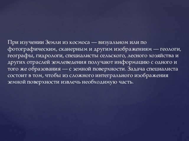 При изучении Земли из космоса — визуальном или по фотографическим, сканерным и другим изображениям — геологи, географы, гидрологи, специалисты сельского, лесного хозяйства и других отраслей землеведения получают информацию с одного и того же образования — с земной поверхности. Задача специалиста состоит в том, чтобы из сложного интегрального изображения земной поверхности извлечь необходимую часть. 