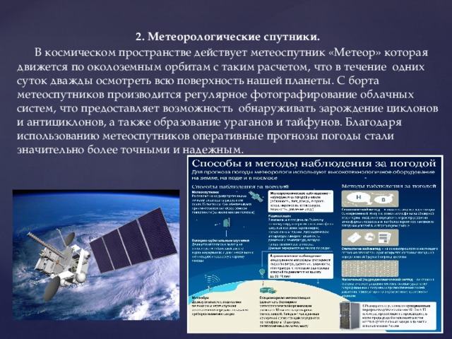 2. Метеорологические спутники.  В космическом пространстве действует метеоспутник «Метеор» которая движется по околоземным орбитам с таким расчетом, что в течение одних суток дважды осмотреть всю поверхность нашей планеты. С борта метеоспутников производится регулярное фотографирование облачных систем, что предоставляет возможность обнаруживать зарождение циклонов и антициклонов, а также образование ураганов и тайфунов. Благодаря использованию метеоспутников оперативные прогнозы погоды стали значительно более точными и надежным. . 