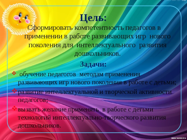 Цель: Сформировать компетентность педагогов в применении в работе развивающих игр нового поколения для интеллектуального развития дошкольников. Задачи:  обучение педагогов методам применения развивающих игр нового поколения в работе с детьми; развитие интеллектуальной и творческой активности педагогов; вызвать желание применять в работе с детьми технологий интеллектуально-творческого развития дошкольников. 