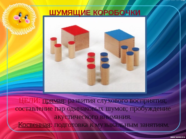 ШУМЯЩИЕ КОРОБОЧКИ ЦЕЛИ: прямая : развития слухового восприятия; составление пар одинаковых шумов; пробуждение акустического внимания.  Косвен­ная : подготовка к музыкальным занятиям. 