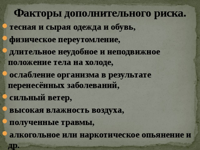 Факторы дополнительного риска. тесная и сырая одежда и обувь, физическое переутомление, длительное неудобное и неподвижное положение тела на холоде, ослабление организма в результате перенесённых заболеваний, сильный ветер, высокая влажность воздуха, полученные травмы, алкогольное или наркотическое опьянение и др. 