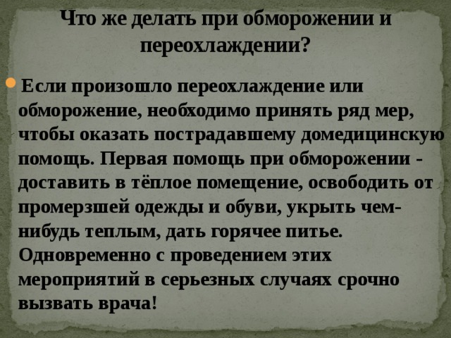 Что же делать при обморожении и переохлаждении? Если произошло переохлаждение или обморожение, необходимо принять ряд мер, чтобы оказать пострадавшему домедицинскую помощь. Первая помощь при обморожении - доставить в тёплое помещение, освободить от промерзшей одежды и обуви, укрыть чем-нибудь теплым, дать горячее питье. Одновременно с проведением этих мероприятий в серьезных случаях срочно вызвать врача! 