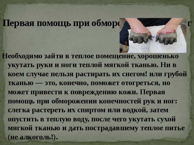  Первая помощь при обморожении рук и ног Необходимо зайти в теплое помещение, хорошенько укутать руки и ноги теплой мягкой тканью. Ни в коем случае нельзя растирать их снегом! или грубой тканью — это, конечно, поможет отогреться, но может привести к повреждению кожи. Первая помощь при обморожении конечностей рук и ног: слегка растереть их спиртом или водкой, затем опустить в теплую воду, после чего укутать сухой мягкой тканью и дать пострадавшему теплое питье (не алкоголь!). 