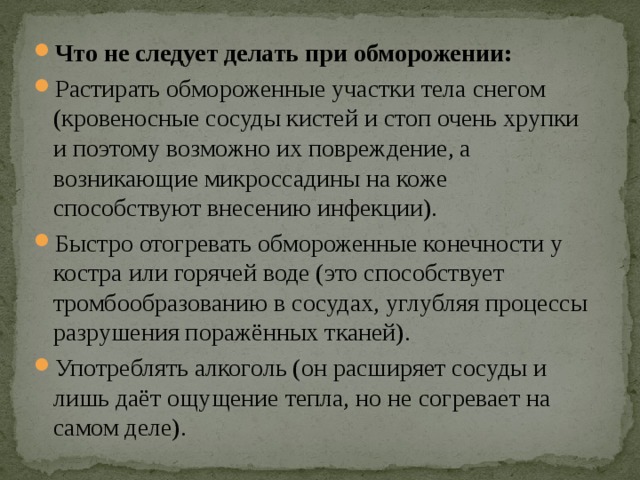 Что не следует делать при обморожении: Растирать обмороженные участки тела снегом (кровеносные сосуды кистей и стоп очень хрупки и поэтому возможно их повреждение, а возникающие микроссадины на коже способствуют внесению инфекции). Быстро отогревать обмороженные конечности у костра или горячей воде (это способствует тромбообразованию в сосудах, углубляя процессы разрушения поражённых тканей). Употреблять алкоголь (он расширяет сосуды и лишь даёт ощущение тепла, но не согревает на самом деле). 