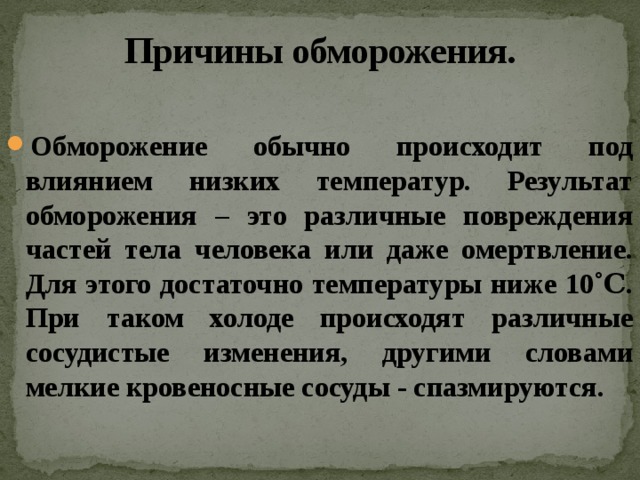 Причины обморожения. Обморожение обычно происходит под влиянием низких температур. Результат обморожения – это различные повреждения частей тела человека или даже омертвление. Для этого достаточно температуры ниже 10˚Ϲ. При таком холоде происходят различные сосудистые изменения, другими словами мелкие кровеносные сосуды - спазмируются. 