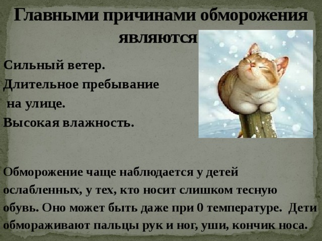 Главными причинами обморожения  являются: Сильный ветер. Длительное пребывание  на улице. Высокая влажность.   Обморожение чаще наблюдается у детей ослабленных, у тех, кто носит слишком тесную обувь. Оно может быть даже при 0 температуре. Дети обмораживают пальцы рук и ног, уши, кончик носа. 