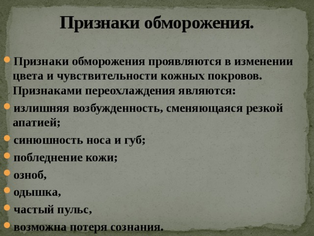 Признаки обморожения. Признаки обморожения проявляются в изменении цвета и чувствительности кожных покровов. Признаками переохлаждения являются: излишняя возбужденность, сменяющаяся резкой апатией; синюшность носа и губ; побледнение кожи; озноб, одышка, частый пульс, возможна потеря сознания.  