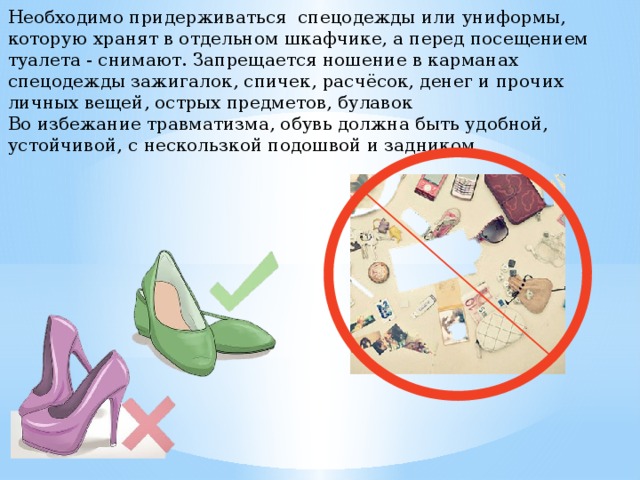 Необходимо придерживаться спецодежды или униформы, которую хранят в отдельном шкафчике, а перед посещением туалета - снимают. Запрещается ношение в карманах спецодежды зажигалок, спичек, расчёсок, денег и прочих личных вещей, острых предметов, булавок Во избежание травматизма, обувь должна быть удобной, устойчивой, с нескользкой подошвой и задником 
