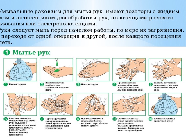   Умывальные раковины для мытья рук имеют дозаторы с жидким  мылом и антисептиком для обработки рук, полотенцами разового пользования или электрополотенцами.  Руки следует мыть перед началом работы, по мере их загрязнения, при переходе от одной операции к другой, после каждого посещения туалета. следует разовыми салфетками либо сушить электрополотенцем.  По данным лабораторных исследований, тщательное мытьё рук уменьшает  обсеменённость их микробами в 10 000 раз 