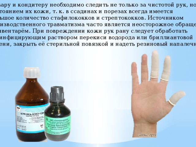 Повару и кондитеру необходимо следить не только за чистотой рук, но и за состоянием их кожи, т. к. в ссадинах и порезах всегда имеется большое количество стафилококков и стрептококков. Источником производственного травматизма часто является неосторожное обращение с инвентарём. При повреждении кожи рук рану следует обработать дезинфицирующим раствором перекиси водорода или бриллиантовой зелени, закрыть её стерильной повязкой и надеть резиновый напалечник 