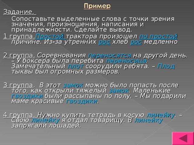 Задание.  Сопоставьте выделенные слова с точки зрения значения, произношения, написания и принадлежности. Сделайте вывод. 1 группа. Простой трактора произошел по простой причине. Из-за утренних рос хлеб рос медленно  2 группа.  Соревнования переносятся на другой день. – У боксера была перебита переносица . Замечательный плот соорудили ребята. – Плод тыквы был огромных размеров.  3 группа . В этот замок можно было попасть после того, как открыли тяжелый замок . Маленькие гвоздики были рассыпаны по полу. – Мы подарили маме красивые гвоздики .  4 группа. Нужно купить тетрадь в косую линейку . – Свою линейку я отдал товарищу. В линейку запрягали лошадей. 