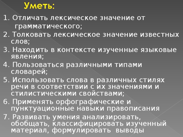 1. Отличать лексическое значение от  грамматического; 2. Толковать лексическое значение известных слов; 3. Находить в контексте изученные языковые явления; 4. Пользоваться различными типами словарей; 5. Использовать слова в различных стилях речи в соответствии с их значениями и стилистическими свойствами; 6. Применять орфографические и пунктуационные навыки правописания 7. Развивать умения анализировать, обобщать, классифицировать изученный материал, формулировать выводы 
