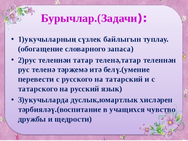 Бурычлар.(Задачи ): 1)укучыларның сүзлек байлыгын туплау.(обогащение словарного запаса) 2)рус теленнән татар теленә,татар теленнән рус теленә тәрҗемә итә белү.(умение перевести с русского на татарский и с татарского на русский язык) 3)укучыларда дуслык,юмартлык хисләрен тәрбияләү.(воспитание в учащихся чувство дружбы и щедрости) 